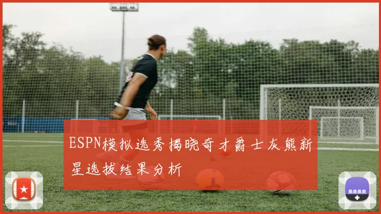 ESPN模拟选秀揭晓奇才爵士灰熊新星选拔结果分析