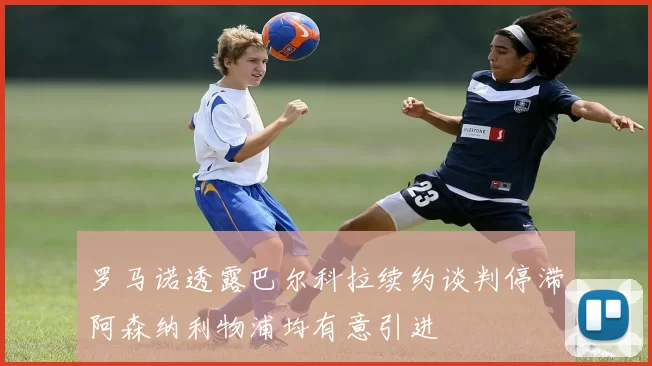 罗马诺透露巴尔科拉续约谈判停滞阿森纳利物浦均有意引进
