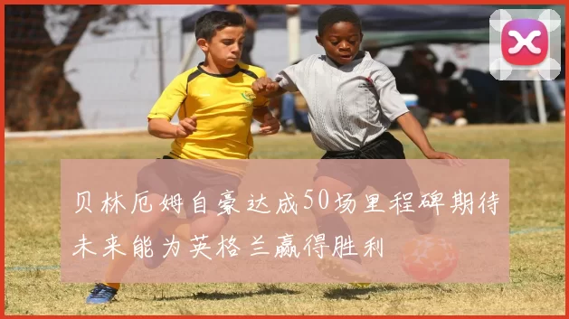 贝林厄姆自豪达成50场里程碑期待未来能为英格兰赢得胜利