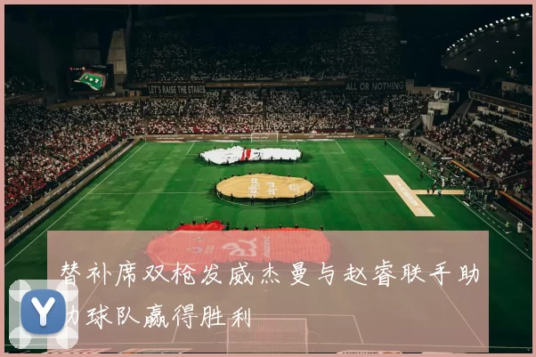 替补席双枪发威杰曼与赵睿联手助力球队赢得胜利
