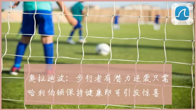 奥拉迪波：步行者有潜力逆袭只需哈利伯顿保持健康即可引发惊喜