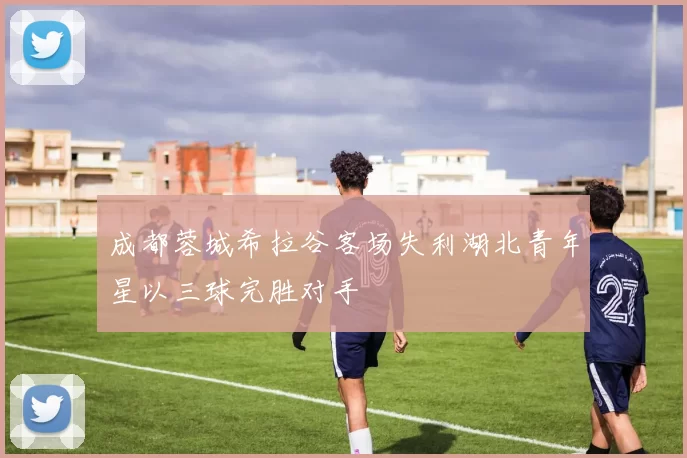 成都蓉城希拉谷客场失利湖北青年星以三球完胜对手