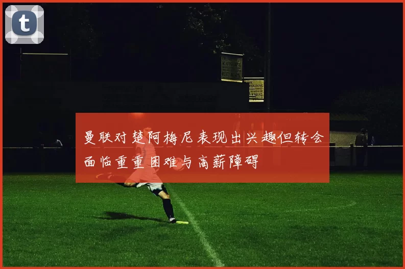 曼联对楚阿梅尼表现出兴趣但转会面临重重困难与高薪障碍
