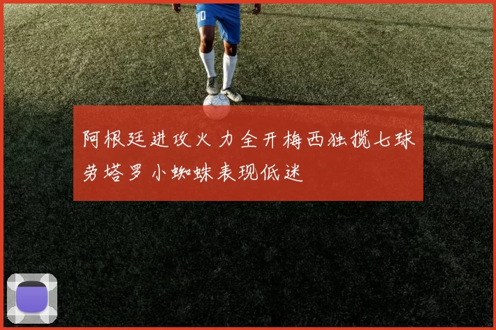 阿根廷进攻火力全开梅西独揽七球劳塔罗小蜘蛛表现低迷