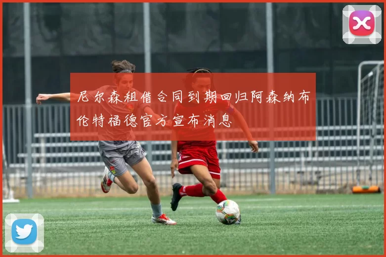 尼尔森租借合同到期回归阿森纳布伦特福德官方宣布消息
