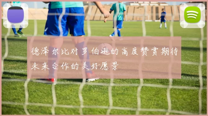 德泽尔比对罗伯逊的高度赞赏期待未来合作的美好愿景