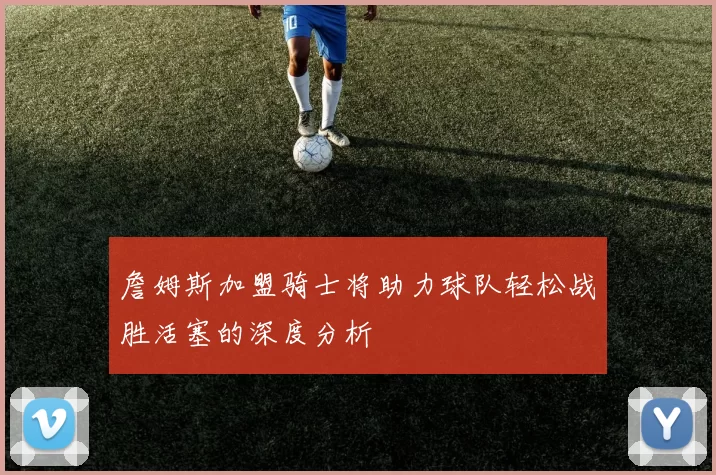 詹姆斯加盟骑士将助力球队轻松战胜活塞的深度分析