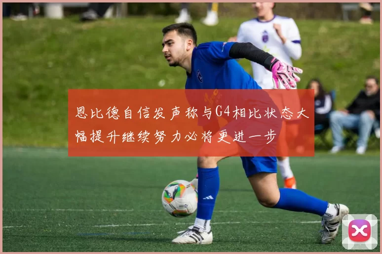 恩比德自信发声称与G4相比状态大幅提升继续努力必将更进一步