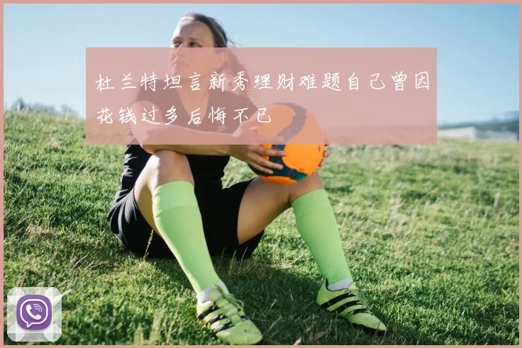 杜兰特坦言新秀理财难题自己曾因花钱过多后悔不已