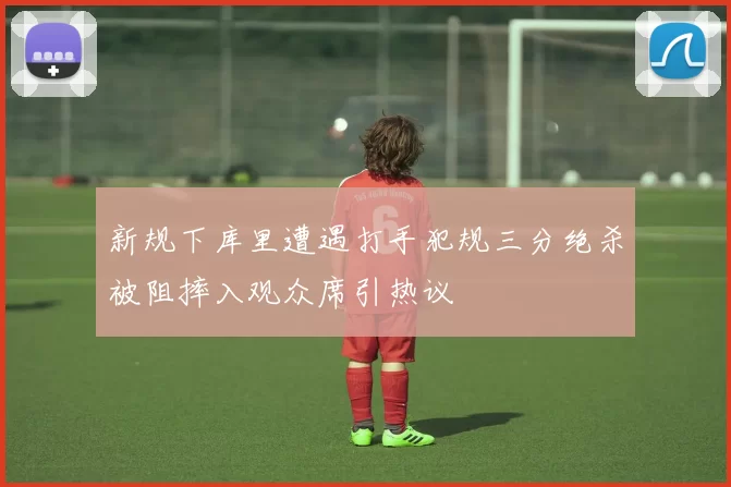 新规下库里遭遇打手犯规三分绝杀被阻摔入观众席引热议