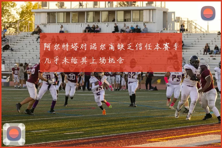 阿尔特塔对诺尔高缺乏信任本赛季几乎未给其上场机会