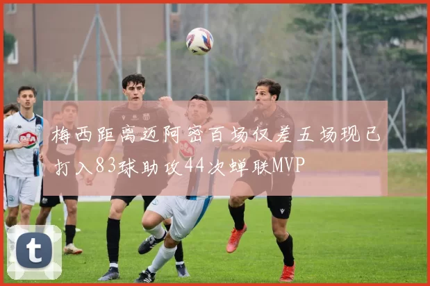 梅西距离迈阿密百场仅差五场现已打入83球助攻44次蝉联MVP