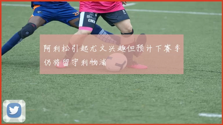 阿利松引起尤文兴趣但预计下赛季仍将留守利物浦