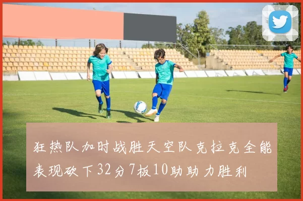 狂热队加时战胜天空队克拉克全能表现砍下32分7板10助助力胜利
