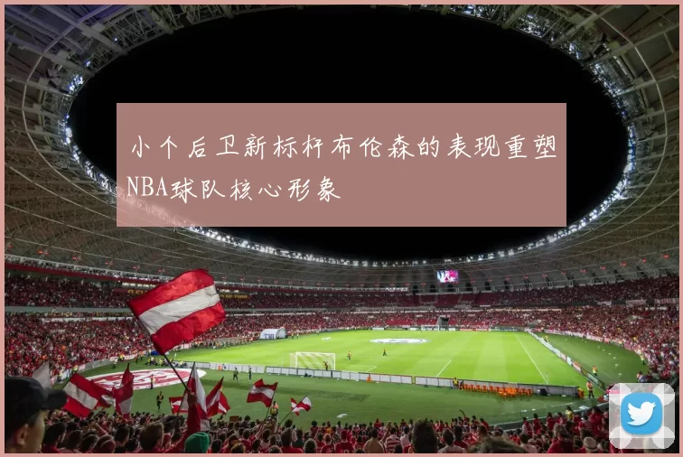 小个后卫新标杆布伦森的表现重塑NBA球队核心形象