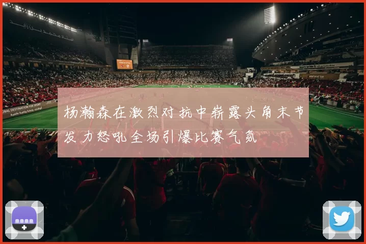 杨瀚森在激烈对抗中崭露头角末节发力怒吼全场引爆比赛气氛